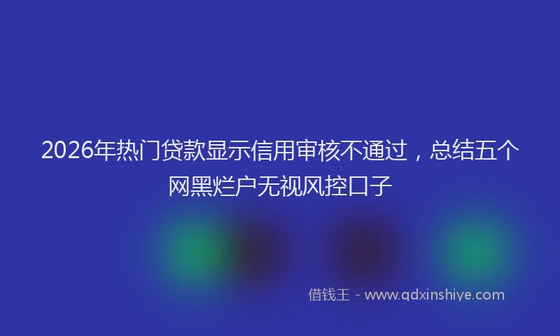 2026年热门贷款显示信用审核不通过，总结五个网黑烂户无视风控口子