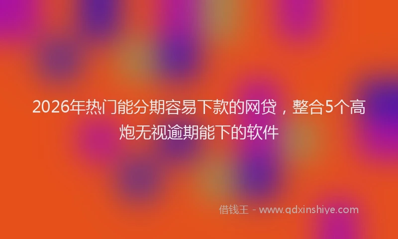 2026年热门能分期容易下款的网贷，整合5个高炮无视逾期能下的软件