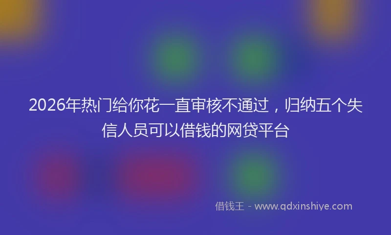 2026年热门给你花一直审核不通过，归纳五个失信人员可以借钱的网贷平台