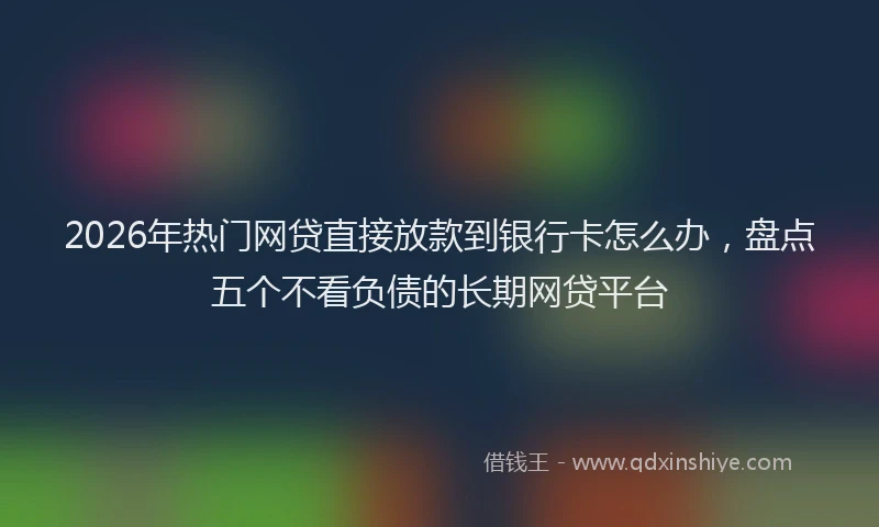 2026年热门网贷直接放款到银行卡怎么办，盘点五个不看负债的长期网贷平台