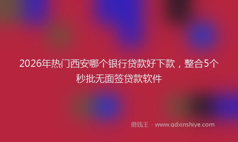 2026年热门西安哪个银行贷款好下款，整合5个秒批无面签贷款软件