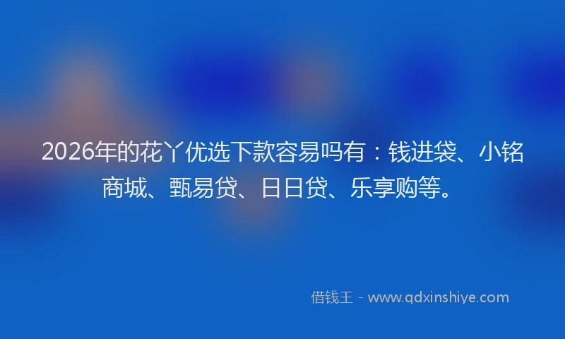 2026年的花丫优选下款容易吗有：钱进袋、小铭商城、甄易贷、日日贷、乐享购等。