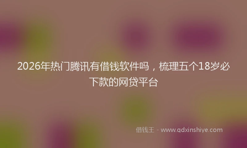 2026年热门腾讯有借钱软件吗，梳理五个18岁必下款的网贷平台