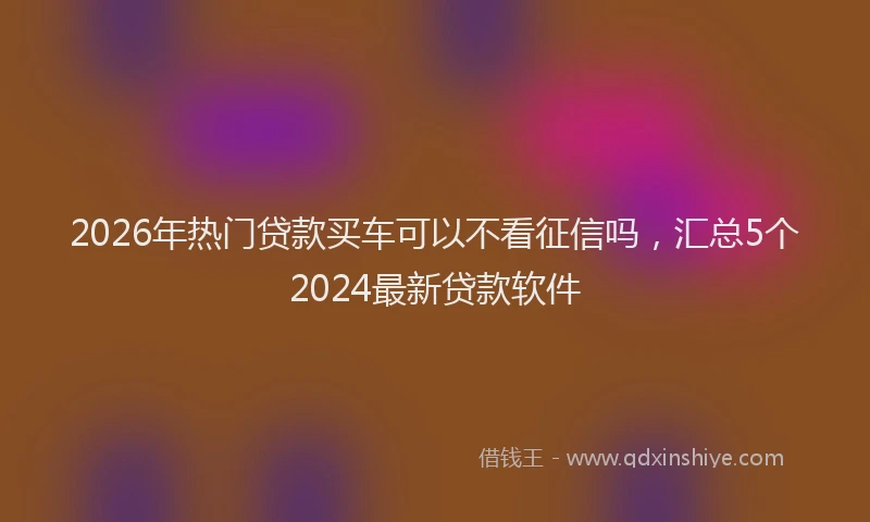 2026年热门贷款买车可以不看征信吗，汇总5个2024最新贷款软件