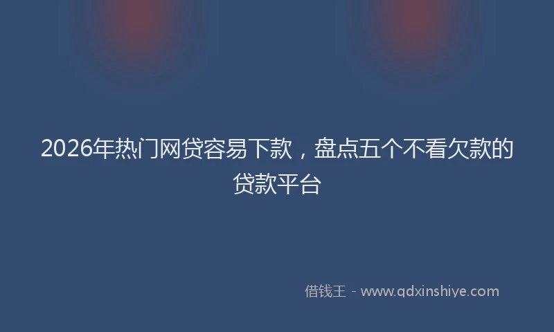 2026年热门网贷容易下款，盘点五个不看欠款的贷款平台