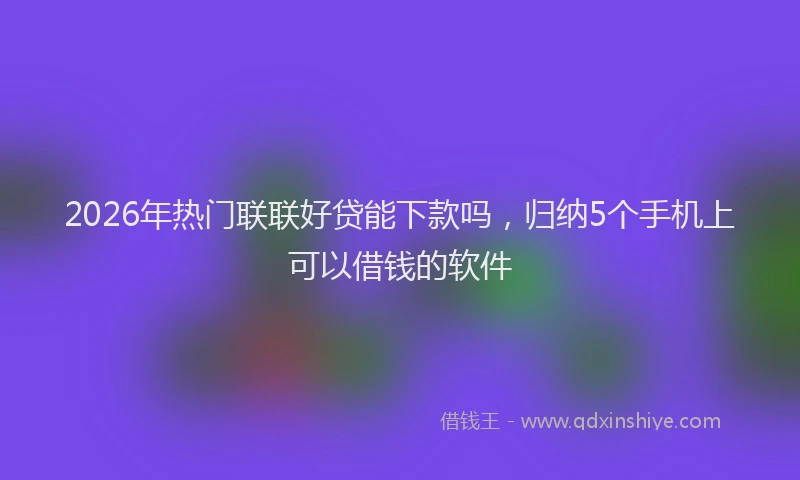 2026年热门联联好贷能下款吗，归纳5个手机上可以借钱的软件