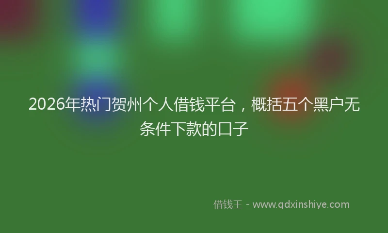 2026年热门贺州个人借钱平台，概括五个黑户无条件下款的口子