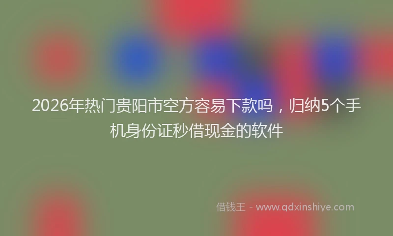 2026年热门贵阳市空方容易下款吗，归纳5个手机身份证秒借现金的软件