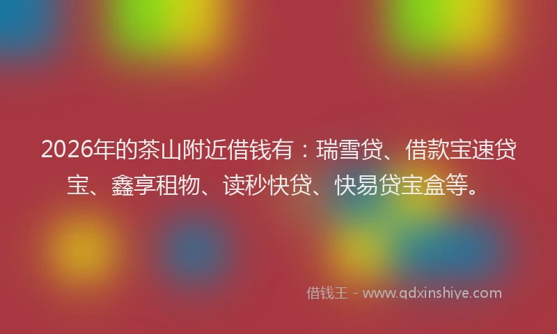 2026年的茶山附近借钱有：瑞雪贷、借款宝速贷宝、鑫享租物、读秒快贷、快易贷宝盒等。