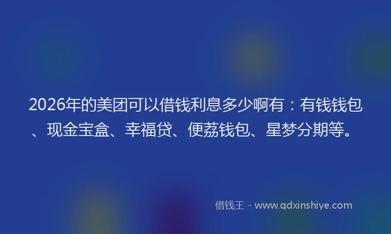 2026年的美团可以借钱利息多少啊有：有钱钱包、现金宝盒、幸福贷、便荔钱包、星梦分期等。