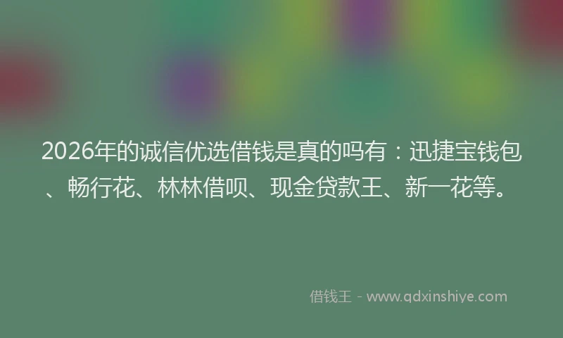 2026年的诚信优选借钱是真的吗有：迅捷宝钱包、畅行花、林林借呗、现金贷款王、新一花等。