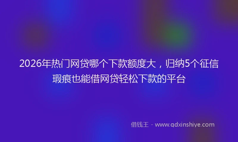 2026年热门网贷哪个下款额度大，归纳5个征信瑕疵也能借网贷轻松下款的平台