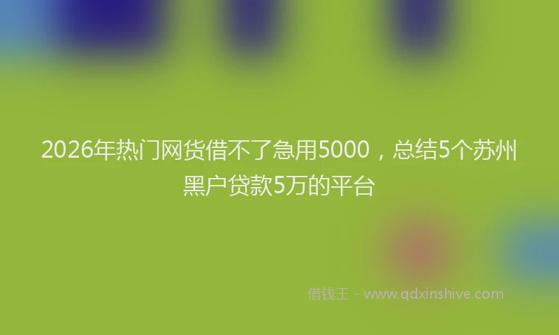 2026年热门网货借不了急用5000，总结5个苏州黑户贷款5万的平台