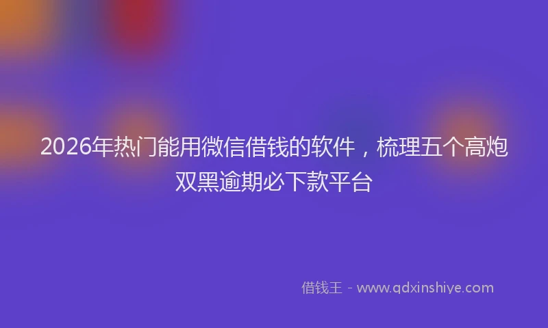 2026年热门能用微信借钱的软件,梳理五个高炮双黑逾期必下款平台
