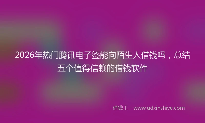 2026年热门腾讯电子签能向陌生人借钱吗，总结五个值得信赖的借钱软件