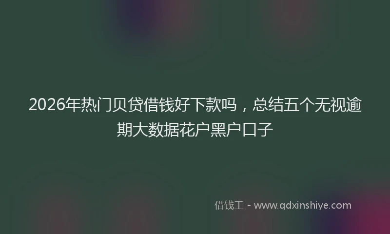 2026年热门贝贷借钱好下款吗，总结五个无视逾期大数据花户黑户口子
