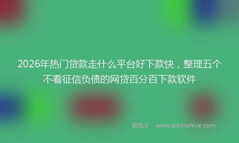 2026年热门贷款走什么平台好下款快,整理五个不看征信负债的网贷百分百下款软件