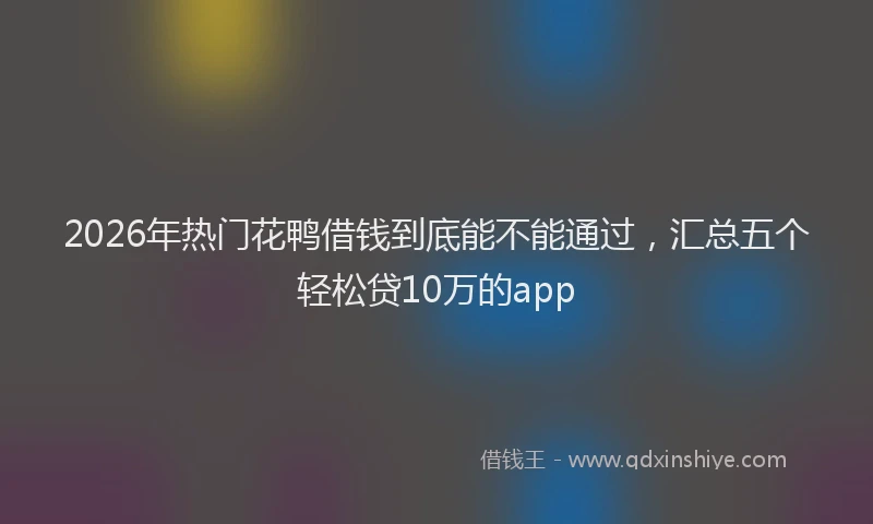 2026年热门花鸭借钱到底能不能通过，汇总五个轻松贷10万的app