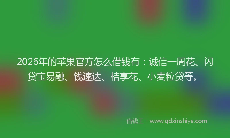 2026年的苹果官方怎么借钱有：诚信一周花、闪贷宝易融、钱速达、桔享花、小麦粒贷等。