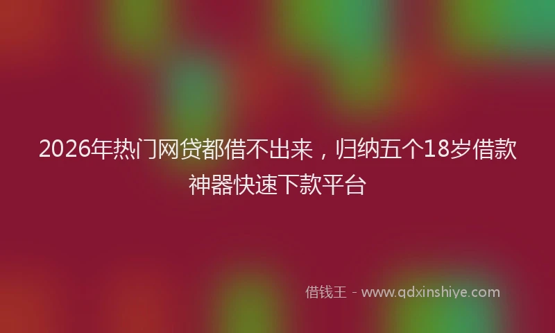 2026年热门网贷都借不出来，归纳五个18岁借款神器快速下款平台