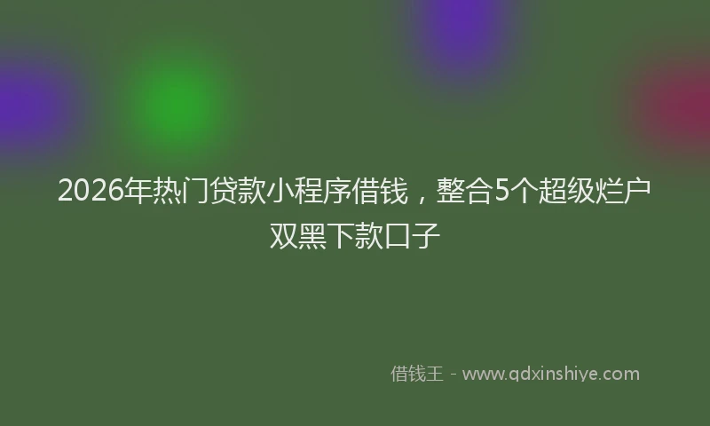 2026年热门贷款小程序借钱，整合5个超级烂户双黑下款口子