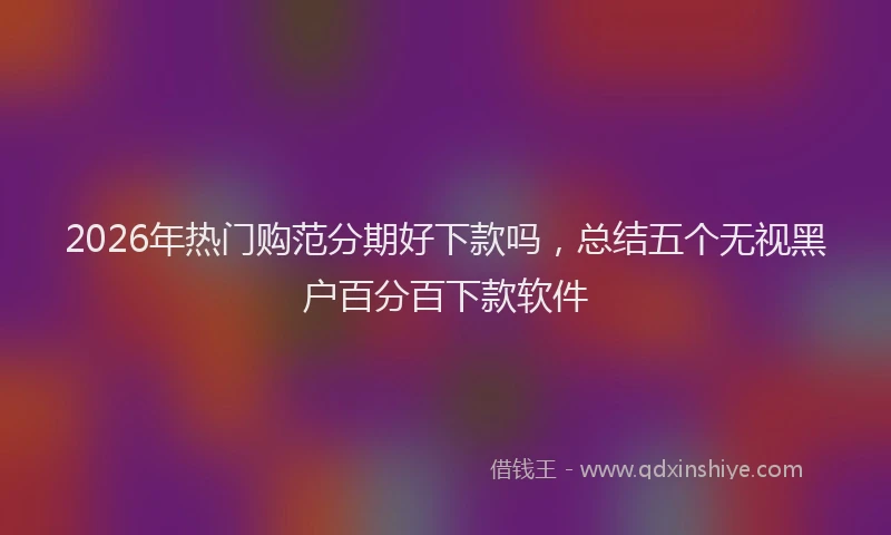 2026年热门购范分期好下款吗，总结五个无视黑户百分百下款软件