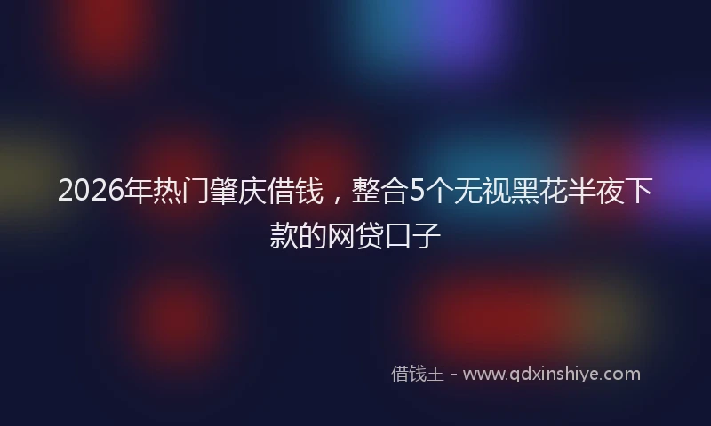 2026年热门肇庆借钱，整合5个无视黑花半夜下款的网贷口子