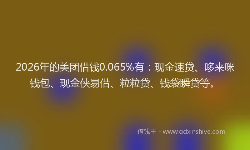 2026年的美团借钱0.065%有：现金速贷、哆来咪钱包、现金侠易借、粒粒贷、钱袋瞬贷等。