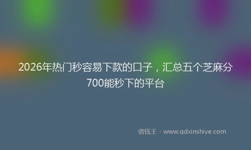 2026年热门秒容易下款的口子，汇总五个芝麻分700能秒下的平台
