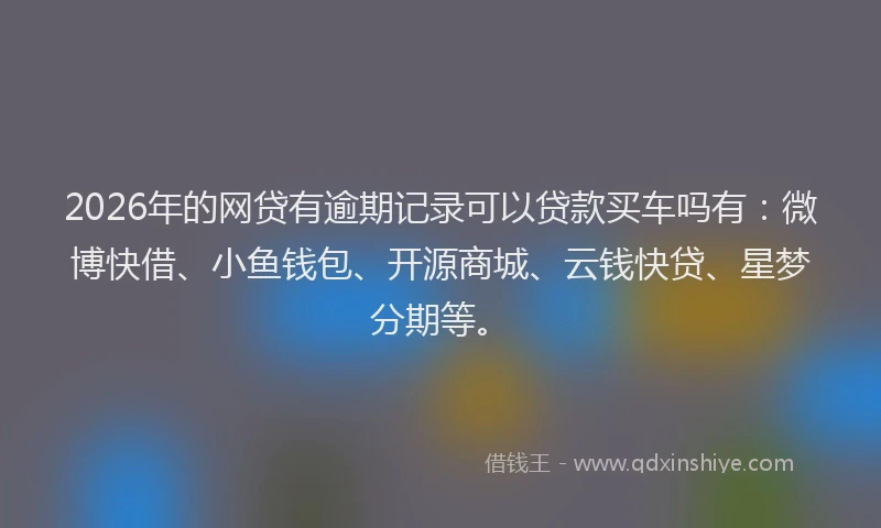 2026年的网贷有逾期记录可以贷款买车吗有：微博快借、小鱼钱包、开源商城、云钱快贷、星梦分期等。
