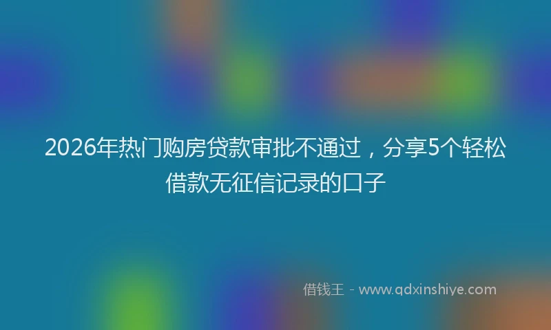2026年热门购房贷款审批不通过，分享5个轻松借款无征信记录的口子