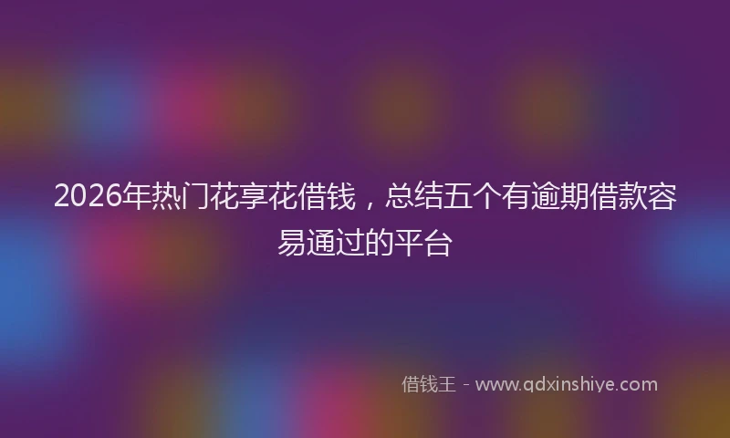 2026年热门花享花借钱，总结五个有逾期借款容易通过的平台