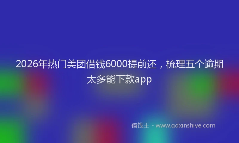 2026年热门美团借钱6000提前还，梳理五个逾期太多能下款app
