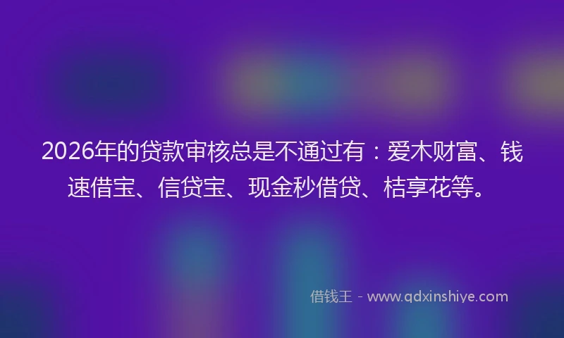2026年的贷款审核总是不通过有：爱木财富、钱速借宝、信贷宝、现金秒借贷、桔享花等。