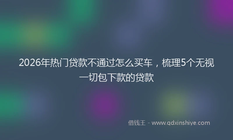 2026年热门贷款不通过怎么买车，梳理5个无视一切包下款的贷款