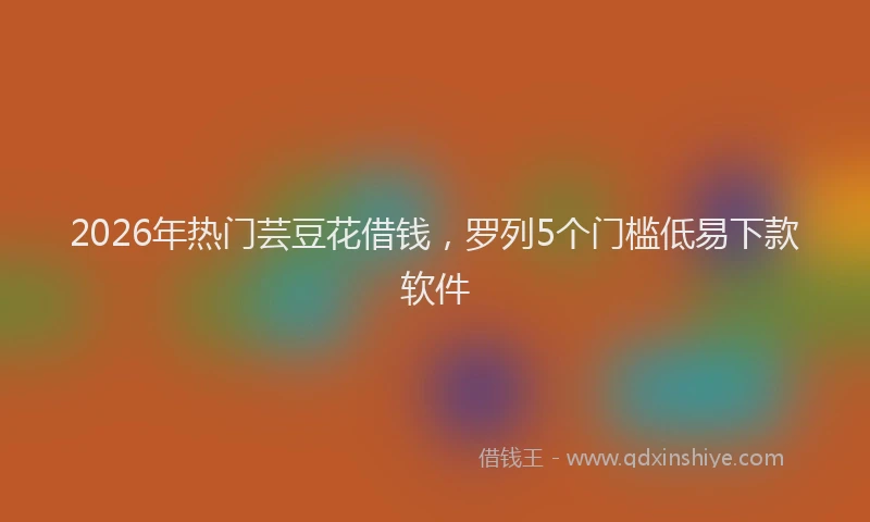 2026年热门芸豆花借钱，罗列5个门槛低易下款软件