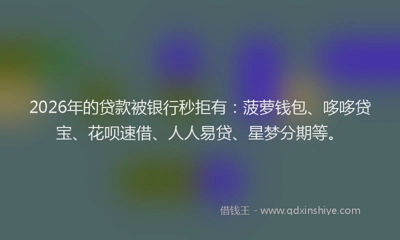 2026年的贷款被银行秒拒有：菠萝钱包、哆哆贷宝、花呗速借、人人易贷、星梦分期等。