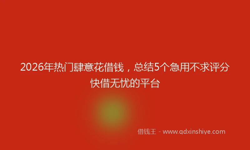 2026年热门肆意花借钱，总结5个急用不求评分快借无忧的平台