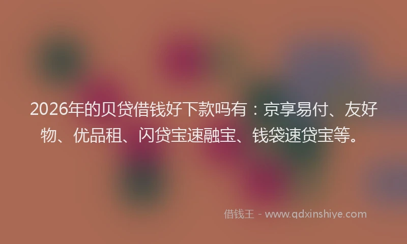 2026年的贝贷借钱好下款吗有:京享易付、友好物、优品租、闪贷宝速融宝、钱袋速贷宝等。