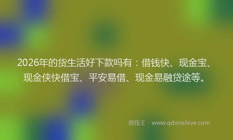 2026年的货生活好下款吗有：借钱快、现金宝、现金侠快借宝、平安易借、现金易融贷途等。