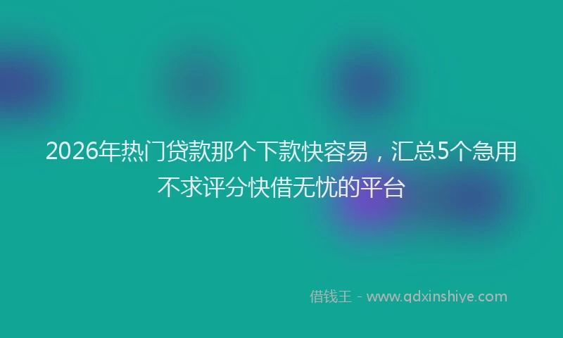 2026年热门贷款那个下款快容易，汇总5个急用不求评分快借无忧的平台