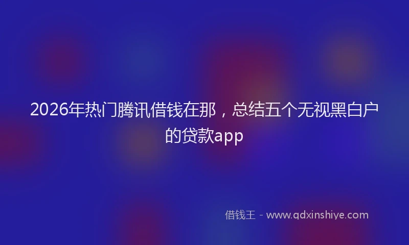 2026年热门腾讯借钱在那,总结五个无视黑白户的贷款app
