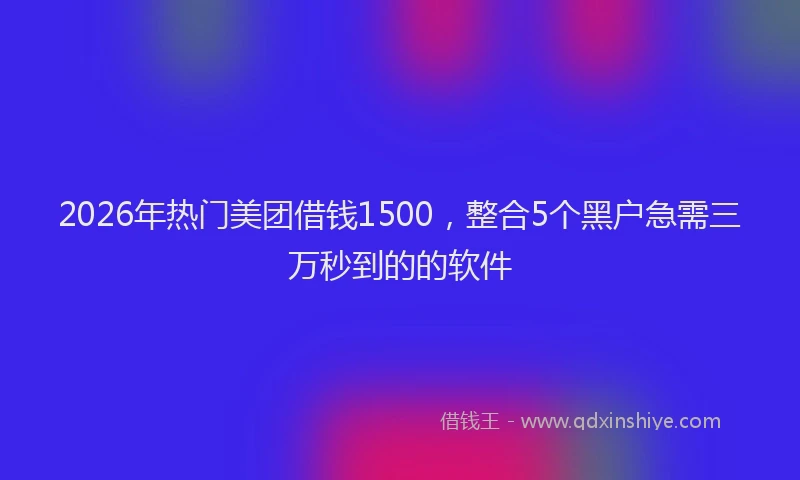 2026年热门美团借钱1500，整合5个黑户急需三万秒到的的软件