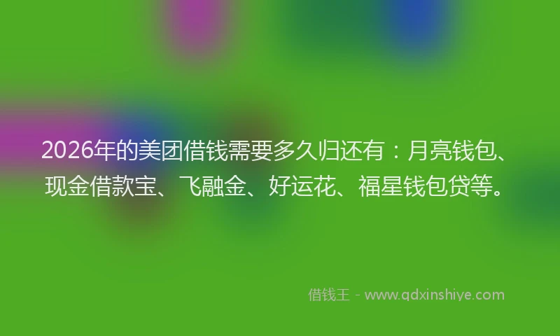 2026年的美团借钱需要多久归还有：月亮钱包、现金借款宝、飞融金、好运花、福星钱包贷等。