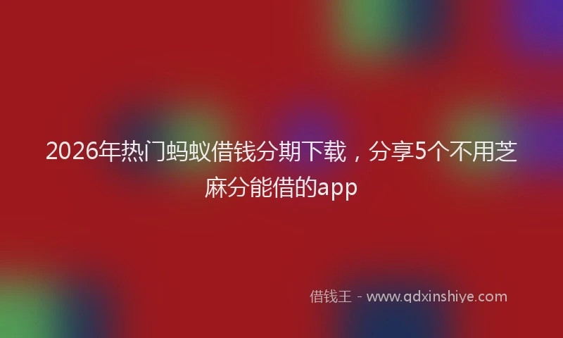 2026年热门蚂蚁借钱分期下载，分享5个不用芝麻分能借的app