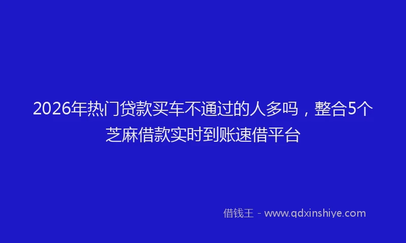 2026年热门贷款买车不通过的人多吗，整合5个芝麻借款实时到账速借平台