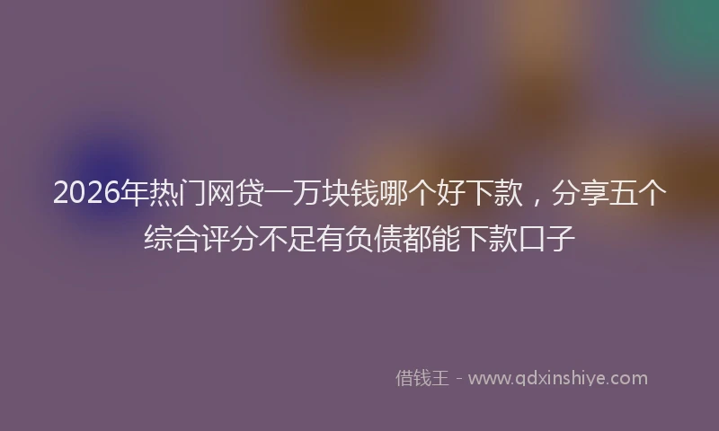 2026年热门网贷一万块钱哪个好下款，分享五个综合评分不足有负债都能下款口子