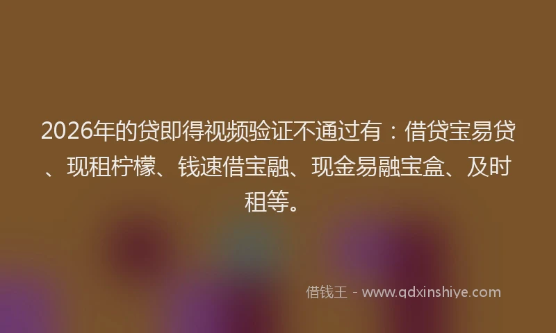 2026年的贷即得视频验证不通过有：借贷宝易贷、现租柠檬、钱速借宝融、现金易融宝盒、及时租等。