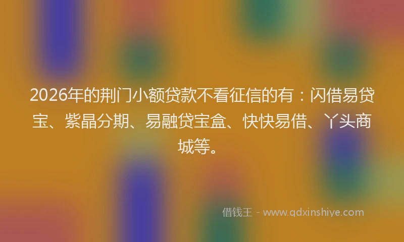 2026年的荆门小额贷款不看征信的有：闪借易贷宝、紫晶分期、易融贷宝盒、快快易借、丫头商城等。