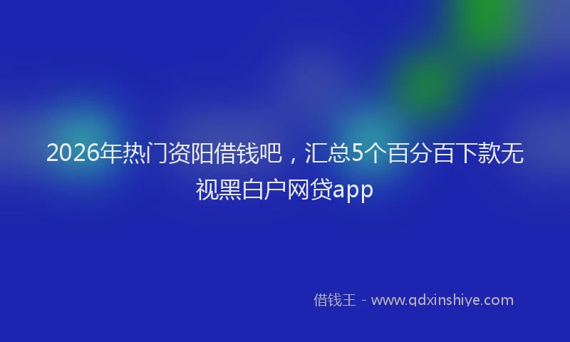2026年热门资阳借钱吧，汇总5个百分百下款无视黑白户网贷app